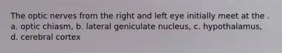 The optic nerves from the right and left eye initially meet at the . a. optic chiasm, b. lateral geniculate nucleus, c. hypothalamus, d. cerebral cortex