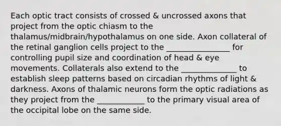 Each optic tract consists of crossed & uncrossed axons that project from the optic chiasm to the thalamus/midbrain/hypothalamus on one side. Axon collateral of the retinal ganglion cells project to the ________________ for controlling pupil size and coordination of head & eye movements. Collaterals also extend to the ______________ to establish sleep patterns based on circadian rhythms of light & darkness. Axons of thalamic neurons form the optic radiations as they project from the ____________ to the primary visual area of the occipital lobe on the same side.