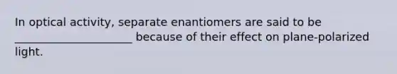 In optical activity, separate enantiomers are said to be _____________________ because of their effect on plane-polarized light.