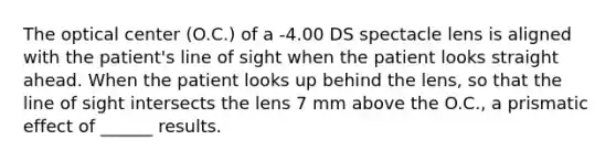 The optical center (O.C.) of a -4.00 DS spectacle lens is aligned with the patient's line of sight when the patient looks straight ahead. When the patient looks up behind the lens, so that the line of sight intersects the lens 7 mm above the O.C., a prismatic effect of ______ results.