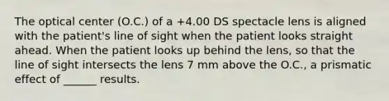 The optical center (O.C.) of a +4.00 DS spectacle lens is aligned with the patient's line of sight when the patient looks straight ahead. When the patient looks up behind the lens, so that the line of sight intersects the lens 7 mm above the O.C., a prismatic effect of ______ results.