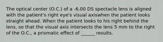 The optical center (O.C.) of a -6.00 DS spectacle lens is aligned with the patient's right eye's visual axiswhen the patient looks straight ahead. When the patient looks to his right behind the lens, so that the visual axis intersects the lens 5 mm to the right of the O.C., a prismatic effect of ______ results.