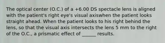 The optical center (O.C.) of a +6.00 DS spectacle lens is aligned with the patient's right eye's visual axiswhen the patient looks straight ahead. When the patient looks to his right behind the lens, so that the visual axis intersects the lens 5 mm to the right of the O.C., a prismatic effect of ______ results.