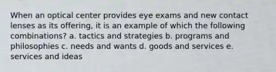 When an optical center provides eye exams and new contact lenses as its offering, it is an example of which the following combinations? a. tactics and strategies b. programs and philosophies c. needs and wants d. goods and services e. services and ideas