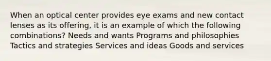 When an optical center provides eye exams and new contact lenses as its offering, it is an example of which the following combinations? Needs and wants Programs and philosophies Tactics and strategies Services and ideas Goods and services