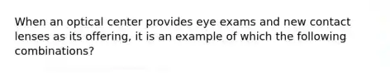 When an optical center provides eye exams and new contact lenses as its offering, it is an example of which the following combinations?