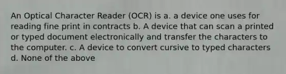 An Optical Character Reader (OCR) is a. a device one uses for reading fine print in contracts b. A device that can scan a printed or typed document electronically and transfer the characters to the computer. c. A device to convert cursive to typed characters d. None of the above