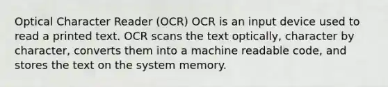 Optical Character Reader (OCR) OCR is an input device used to read a printed text. OCR scans the text optically, character by character, converts them into a machine readable code, and stores the text on the system memory.