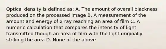 Optical density is defined as: A. The amount of overall blackness produced on the processed image B. A measurement of the amount and energy of x-ray reaching an area of film C. A numeric calculation that compares the intensity of light transmitted though an area of film with the light originally striking the area D. None of the above