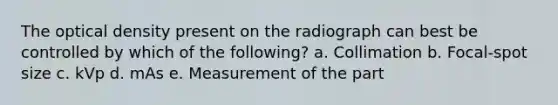 The optical density present on the radiograph can best be controlled by which of the following? a. Collimation b. Focal-spot size c. kVp d. mAs e. Measurement of the part