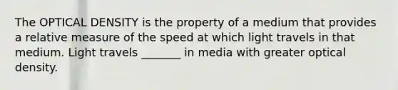 The OPTICAL DENSITY is the property of a medium that provides a relative measure of the speed at which light travels in that medium. Light travels _______ in media with greater optical density.