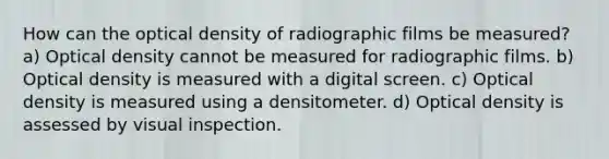 How can the optical density of radiographic films be measured? a) Optical density cannot be measured for radiographic films. b) Optical density is measured with a digital screen. c) Optical density is measured using a densitometer. d) Optical density is assessed by visual inspection.