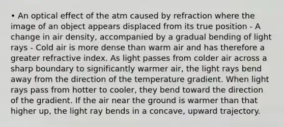 • An optical effect of the atm caused by refraction where the image of an object appears displaced from its true position - A change in air density, accompanied by a gradual bending of light rays - Cold air is more dense than warm air and has therefore a greater refractive index. As light passes from colder air across a sharp boundary to significantly warmer air, the light rays bend away from the direction of the temperature gradient. When light rays pass from hotter to cooler, they bend toward the direction of the gradient. If the air near the ground is warmer than that higher up, the light ray bends in a concave, upward trajectory.