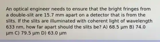 An optical engineer needs to ensure that the bright fringes from a double-slit are 15.7 mm apart on a detector that is from the slits. If the slits are illuminated with coherent light of wavelength 633 nm, how far apart should the slits be? A) 68.5 μm B) 74.0 μm C) 79.5 μm D) 63.0 μm