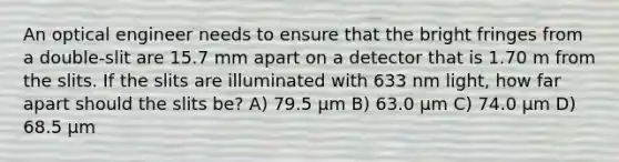 An optical engineer needs to ensure that the bright fringes from a double-slit are 15.7 mm apart on a detector that is 1.70 m from the slits. If the slits are illuminated with 633 nm light, how far apart should the slits be? A) 79.5 μm B) 63.0 μm C) 74.0 μm D) 68.5 μm