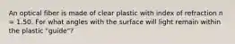 An optical fiber is made of clear plastic with index of refraction n = 1.50. For what angles with the surface will light remain within the plastic "guide"?