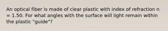 An optical fiber is made of clear plastic with index of refraction n = 1.50. For what angles with the surface will light remain within the plastic "guide"?