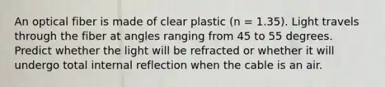 An optical fiber is made of clear plastic (n = 1.35). Light travels through the fiber at angles ranging from 45 to 55 degrees. Predict whether the light will be refracted or whether it will undergo total internal reflection when the cable is an air.