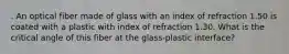 . An optical fiber made of glass with an index of refraction 1.50 is coated with a plastic with index of refraction 1.30. What is the critical angle of this fiber at the glass-plastic interface?