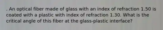 . An optical fiber made of glass with an index of refraction 1.50 is coated with a plastic with index of refraction 1.30. What is the critical angle of this fiber at the glass-plastic interface?