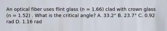 An optical fiber uses flint glass (n = 1.66) clad with crown glass (n = 1.52) . What is the critical angle? A. 33.2° B. 23.7° C. 0.92 rad D. 1.16 rad