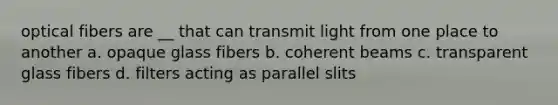 optical fibers are __ that can transmit light from one place to another a. opaque glass fibers b. coherent beams c. transparent glass fibers d. filters acting as parallel slits