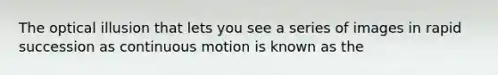 The optical illusion that lets you see a series of images in rapid succession as continuous motion is known as the