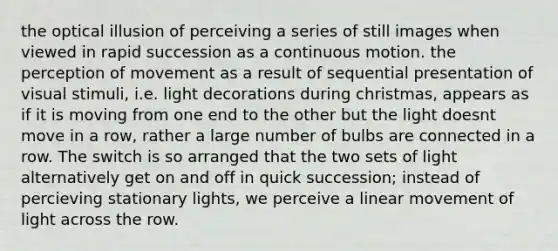 the optical illusion of perceiving a series of still images when viewed in rapid succession as a continuous motion. the perception of movement as a result of sequential presentation of visual stimuli, i.e. light decorations during christmas, appears as if it is moving from one end to the other but the light doesnt move in a row, rather a large number of bulbs are connected in a row. The switch is so arranged that the two sets of light alternatively get on and off in quick succession; instead of percieving stationary lights, we perceive a linear movement of light across the row.