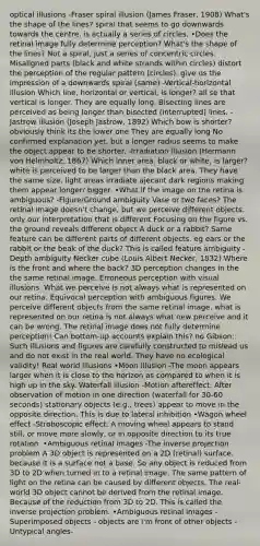 optical illusions -Fraser spiral illusion (James Fraser, 1908) What's the shape of the lines? spiral that seems to go downwards towards the centre, is actually a series of circles. •Does the retinal image fully determine perception? What's the shape of the lines? Not a spiral, just a series of concentric circles. Misaligned parts (black and white strands within circles) distort the perception of the regular pattern (circles). give us the impression of a downwards spiral (same) -Vertical-horizontal illusion Which line, horizontal or vertical, is longer? all se that vertical is longer. They are equally long. Bisecting lines are perceived as being longer than bisected (interrupted) lines. -Jastrow illusion (Joseph Jastrow, 1892) Which bow is shorter? obviously think its the lower one They are equally long No confirmed explanation yet, but a longer radius seems to make the object appear to be shorter. -Irradiation illusion (Hermann von Helmholtz, 1867) Which inner area, black or white, is larger? white is perceived to be larger than the black area. They have the same size. light areas irradiate ajecant dark regions making them appear longer/ bigger. •What if the image on the retina is ambiguous? -Figure/Ground ambiguity Vase or two faces? The retinal image doesn't change, but we perceive different objects. only our interpretation that is different Focusing on the figure vs. the ground reveals different object A duck or a rabbit? Same feature can be different parts of different objects. eg ears or the rabbit or the beak of the duck? This is called feature ambiguity -Depth ambiguity Necker cube (Louis Albert Necker, 1832) Where is the front and where the back? 3D perception changes in the the same retinal image. Erroneous perception with visual illusions. What we perceive is not always what is represented on our retina. Equivocal perception with ambiguous figures. We perceive different objects from the same retinal image. what is represented on our retina is not always what new perceive and it can be wrong. The retinal image does not fully determine perception! Can bottom-up accounts explain this? no Gibson: Such illusions and figures are carefully constructed to mislead us and do not exist in the real world. They have no ecological validity! Real world illusions •Moon illusion -The moon appears larger when it is close to the horizon as compared to when it is high up in the sky. Waterfall illusion -Motion aftereffect: After observation of motion in one direction (waterfall for 30-60 seconds) stationary objects (e.g., trees) appear to move in the opposite direction. This is due to lateral inhibition •Wagon wheel effect -Stroboscopic effect: A moving wheel appears to stand still, or move more slowly, or in opposite direction to its true rotation. •Ambiguous retinal images -The inverse projection problem A 3D object is represented on a 2D (retinal) surface. because it is a surface not a base. So any object is reduced from 3D to 2D when turned in to a retinal image. The same pattern of light on the retina can be caused by different objects. The real-world 3D object cannot be derived from the retinal image. Because of the reduction from 3D to 2D. This is called the inverse projection problem. •Ambiguous retinal images -Superimposed objects - objects are I'm front of other objects -Untypical angles-