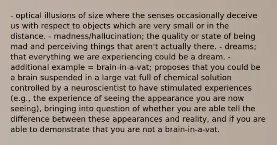- optical illusions of size where the senses occasionally deceive us with respect to objects which are very small or in the distance. - madness/hallucination; the quality or state of being mad and perceiving things that aren't actually there. - dreams; that everything we are experiencing could be a dream. - additional example = brain-in-a-vat; proposes that you could be a brain suspended in a large vat full of chemical solution controlled by a neuroscientist to have stimulated experiences (e.g., the experience of seeing the appearance you are now seeing), bringing into question of whether you are able tell the difference between these appearances and reality, and if you are able to demonstrate that you are not a brain-in-a-vat.