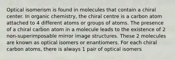 Optical isomerism is found in molecules that contain a chiral center. In organic chemistry, the chiral centre is a carbon atom attached to 4 different atoms or groups of atoms. The presence of a chiral carbon atom in a molecule leads to the existence of 2 non-superimposable mirror image structures. These 2 molecules are known as optical isomers or enantiomers. For each chiral carbon atoms, there is always 1 pair of optical isomers