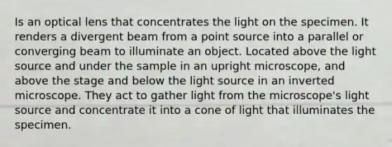 Is an optical lens that concentrates the light on the specimen. It renders a divergent beam from a point source into a parallel or converging beam to illuminate an object. Located above the light source and under the sample in an upright microscope, and above the stage and below the light source in an inverted microscope. They act to gather light from the microscope's light source and concentrate it into a cone of light that illuminates the specimen.