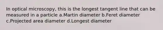 In optical microscopy, this is the longest tangent line that can be measured in a particle a.Martin diameter b.Feret diameter c.Projected area diameter d.Longest diameter