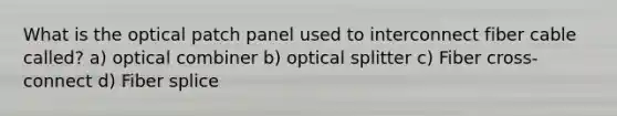 What is the optical patch panel used to interconnect fiber cable called? a) optical combiner b) optical splitter c) Fiber cross- connect d) Fiber splice