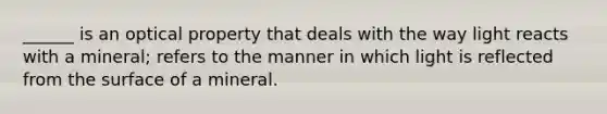 ______ is an optical property that deals with the way light reacts with a mineral; refers to the manner in which light is reflected from the surface of a mineral.