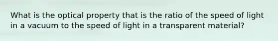 What is the optical property that is the ratio of the speed of light in a vacuum to the speed of light in a transparent material?