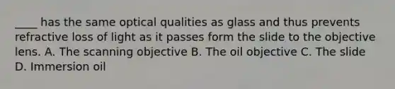 ____ has the same optical qualities as glass and thus prevents refractive loss of light as it passes form the slide to the objective lens. A. The scanning objective B. The oil objective C. The slide D. Immersion oil