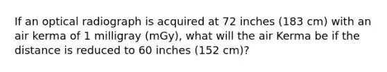 If an optical radiograph is acquired at 72 inches (183 cm) with an air kerma of 1 milligray (mGy), what will the air Kerma be if the distance is reduced to 60 inches (152 cm)?