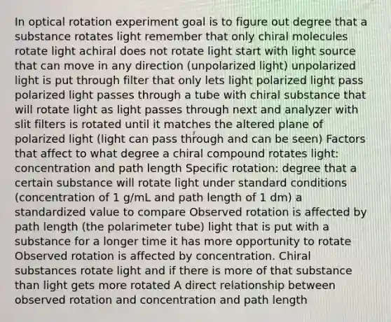 In optical rotation experiment goal is to figure out degree that a substance rotates light remember that only chiral molecules rotate light achiral does not rotate light start with light source that can move in any direction (unpolarized light) unpolarized light is put through filter that only lets light polarized light pass polarized light passes through a tube with chiral substance that will rotate light as light passes through next and analyzer with slit filters is rotated until it matches the altered plane of polarized light (light can pass through and can be seen) Factors that affect to what degree a chiral compound rotates light: concentration and path length Specific rotation: degree that a certain substance will rotate light under standard conditions (concentration of 1 g/mL and path length of 1 dm) a standardized value to compare Observed rotation is affected by path length (the polarimeter tube) light that is put with a substance for a longer time it has more opportunity to rotate Observed rotation is affected by concentration. Chiral substances rotate light and if there is more of that substance than light gets more rotated A direct relationship between observed rotation and concentration and path length