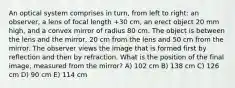 An optical system comprises in turn, from left to right: an observer, a lens of focal length +30 cm, an erect object 20 mm high, and a convex mirror of radius 80 cm. The object is between the lens and the mirror, 20 cm from the lens and 50 cm from the mirror. The observer views the image that is formed first by reflection and then by refraction. What is the position of the final image, measured from the mirror? A) 102 cm B) 138 cm C) 126 cm D) 90 cm E) 114 cm