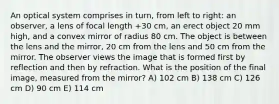 An optical system comprises in turn, from left to right: an observer, a lens of focal length +30 cm, an erect object 20 mm high, and a convex mirror of radius 80 cm. The object is between the lens and the mirror, 20 cm from the lens and 50 cm from the mirror. The observer views the image that is formed first by reflection and then by refraction. What is the position of the final image, measured from the mirror? A) 102 cm B) 138 cm C) 126 cm D) 90 cm E) 114 cm