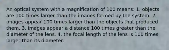 An optical system with a magnification of 100 means: 1. objects are 100 times larger than the images formed by the system. 2. images appear 100 times larger than the objects that produced them. 3. images appear a distance 100 times <a href='https://www.questionai.com/knowledge/ktgHnBD4o3-greater-than' class='anchor-knowledge'>greater than</a> the diameter of the lens. 4. the focal length of the lens is 100 times larger than its diameter.