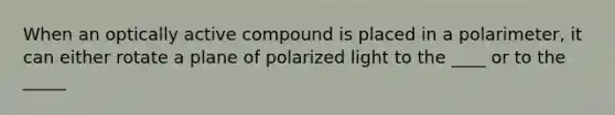 When an optically active compound is placed in a polarimeter, it can either rotate a plane of polarized light to the ____ or to the _____