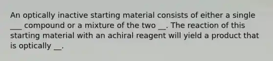 An optically inactive starting material consists of either a single ___ compound or a mixture of the two __. The reaction of this starting material with an achiral reagent will yield a product that is optically __.