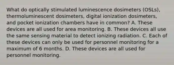 What do optically stimulated luminescence dosimeters (OSLs), thermoluminescent dosimeters, digital ionization dosimeters, and pocket ionization chambers have in common? A. These devices are all used for area monitoring. B. These devices all use the same sensing material to detect ionizing radiation. C. Each of these devices can only be used for personnel monitoring for a maximum of 6 months. D. These devices are all used for personnel monitoring.