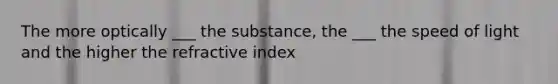 The more optically ___ the substance, the ___ the speed of light and the higher the refractive index