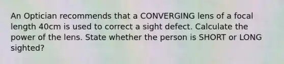 An Optician recommends that a CONVERGING lens of a focal length 40cm is used to correct a sight defect. Calculate the power of the lens. State whether the person is SHORT or LONG sighted?