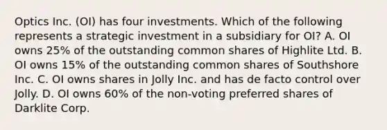 Optics Inc. (OI) has four investments. Which of the following represents a strategic investment in a subsidiary for OI? A. OI owns 25% of the outstanding common shares of Highlite Ltd. B. OI owns 15% of the outstanding common shares of Southshore Inc. C. OI owns shares in Jolly Inc. and has de facto control over Jolly. D. OI owns 60% of the non-voting preferred shares of Darklite Corp.