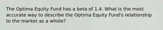 The Optima Equity Fund has a beta of 1.4. What is the most accurate way to describe the Optima Equity Fund's relationship to the market as a whole?