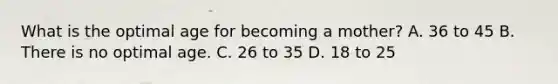 What is the optimal age for becoming a mother? A. 36 to 45 B. There is no optimal age. C. 26 to 35 D. 18 to 25